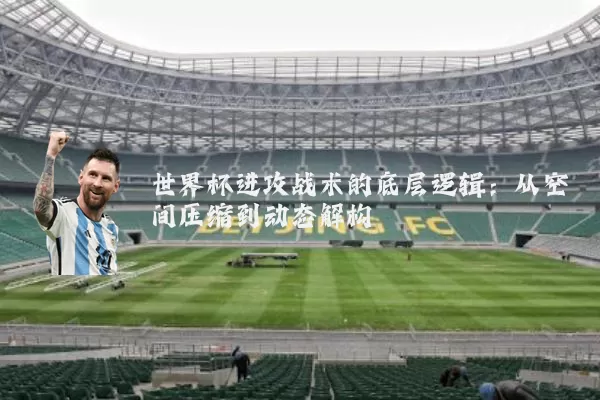 世界杯进攻战术的底层逻辑:从空间压缩到动态解构