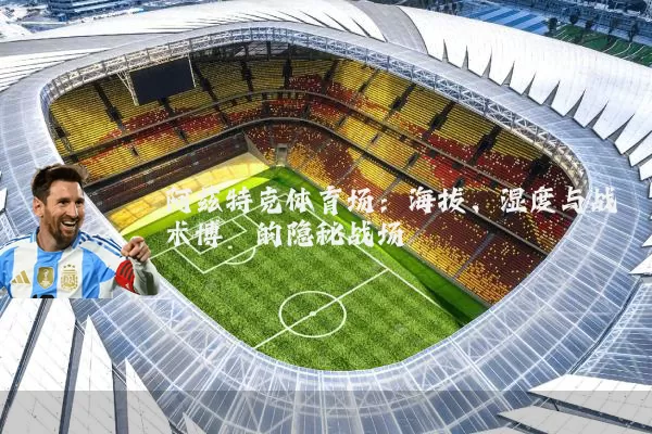 阿兹特克体育场:海拔、湿度与战术博弈的隐秘战场